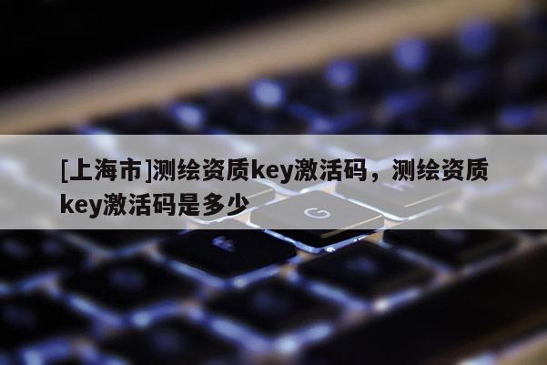 [上海市]测绘资质key激活码，测绘资质key激活码是多少