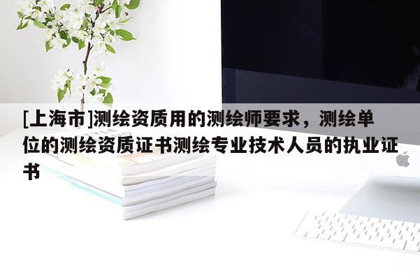 [上海市]测绘资质用的测绘师要求，测绘单位的测绘资质证书测绘专业技术人员的执业证书
