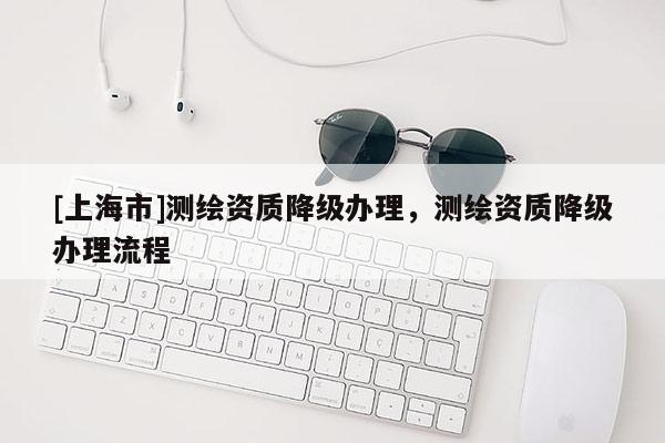 [上海市]测绘资质降级办理，测绘资质降级办理流程