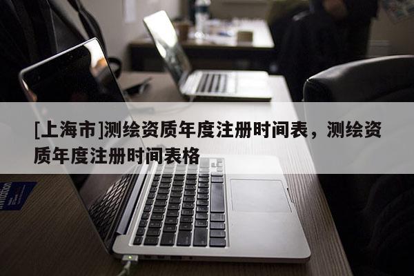 [上海市]测绘资质年度注册时间表，测绘资质年度注册时间表格