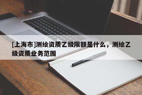 [上海市]测绘资质乙级限额是什么，测绘乙级资质业务范围