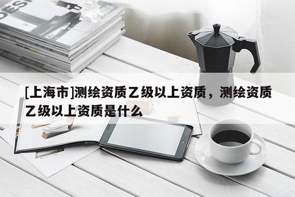 [上海市]测绘资质乙级以上资质，测绘资质乙级以上资质是什么