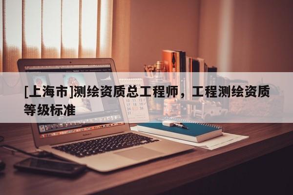 [上海市]测绘资质总工程师，工程测绘资质等级标准