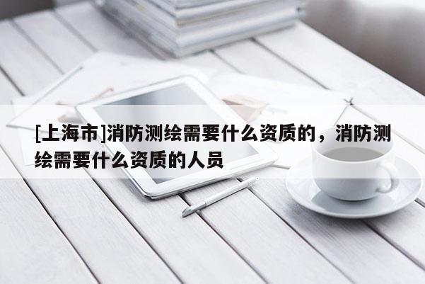 [上海市]消防测绘需要什么资质的，消防测绘需要什么资质的人员