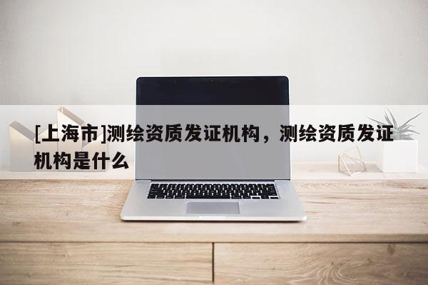 [上海市]测绘资质发证机构，测绘资质发证机构是什么