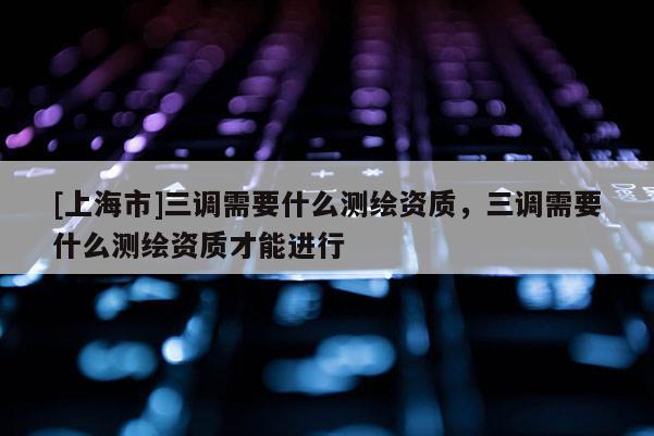 [上海市]三调需要什么测绘资质，三调需要什么测绘资质才能进行