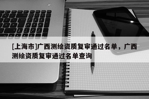 [上海市]广西测绘资质复审通过名单，广西测绘资质复审通过名单查询