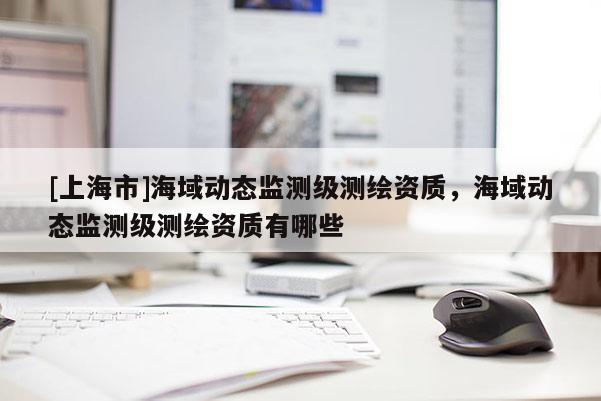 [上海市]海域动态监测级测绘资质，海域动态监测级测绘资质有哪些