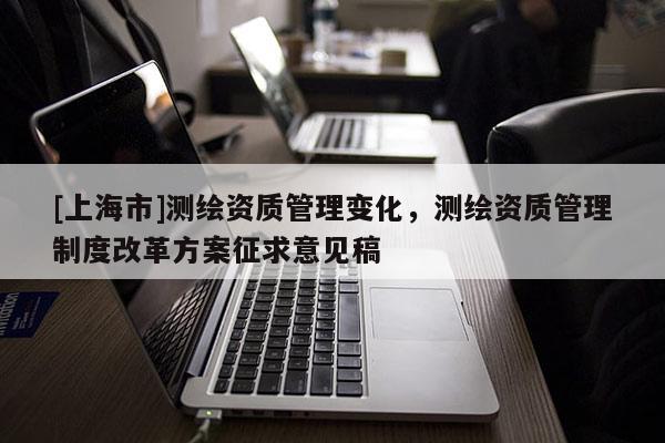 [上海市]测绘资质管理变化，测绘资质管理制度改革方案征求意见稿