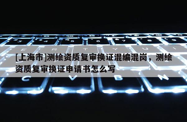 [上海市]测绘资质复审换证混编混岗，测绘资质复审换证申请书怎么写