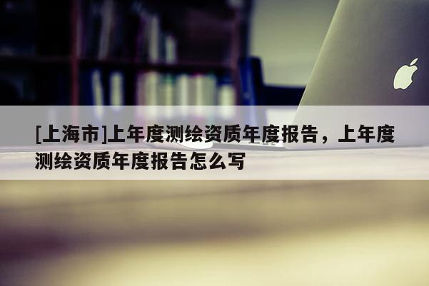 [上海市]上年度测绘资质年度报告，上年度测绘资质年度报告怎么写