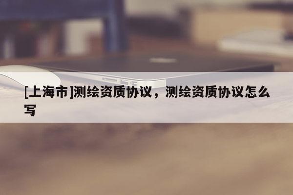[上海市]测绘资质协议，测绘资质协议怎么写