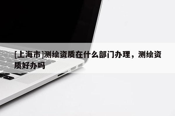 [上海市]测绘资质在什么部门办理，测绘资质好办吗