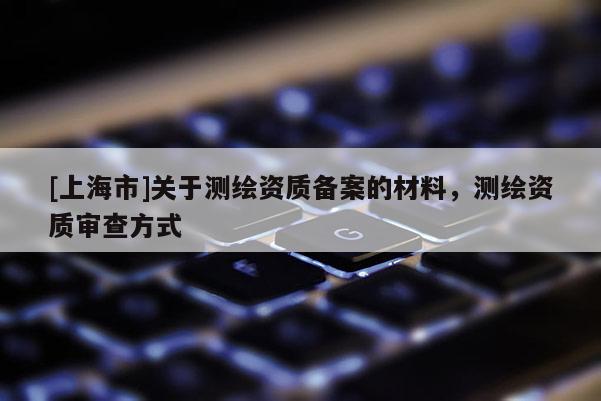 [上海市]关于测绘资质备案的材料，测绘资质审查方式