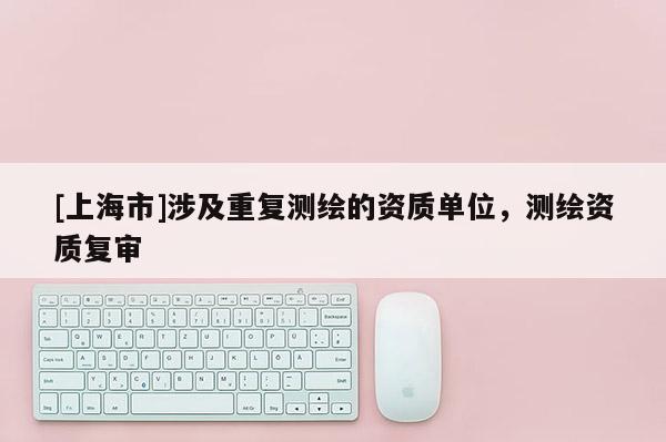[上海市]涉及重复测绘的资质单位，测绘资质复审