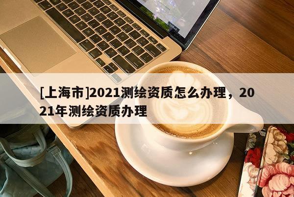 [上海市]2021测绘资质怎么办理，2021年测绘资质办理