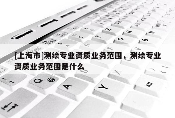 [上海市]测绘专业资质业务范围，测绘专业资质业务范围是什么