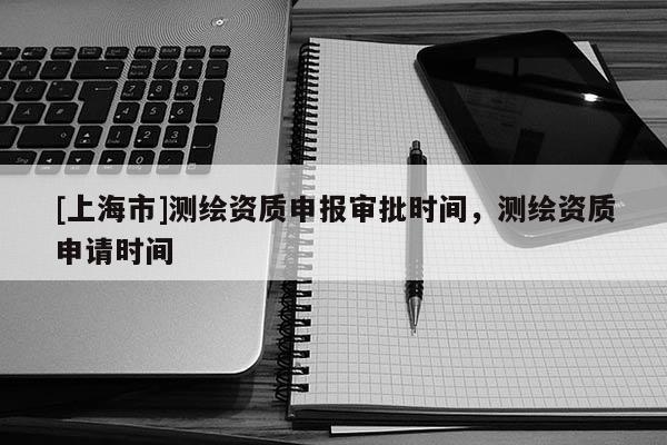 [上海市]测绘资质申报审批时间，测绘资质申请时间