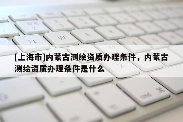 [上海市]内蒙古测绘资质办理条件，内蒙古测绘资质办理条件是什么