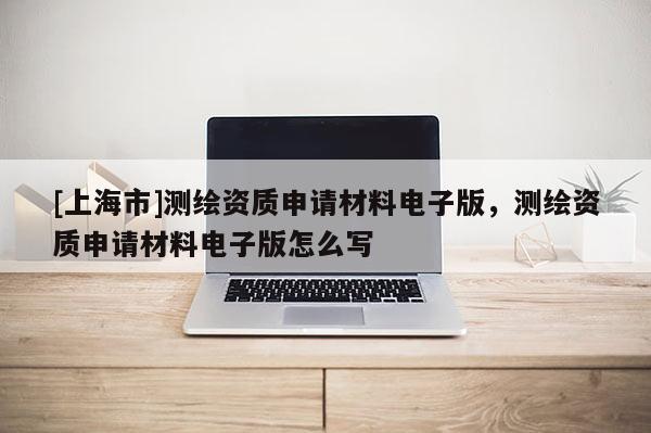 [上海市]测绘资质申请材料电子版，测绘资质申请材料电子版怎么写