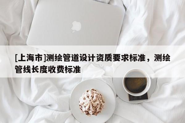 [上海市]测绘管道设计资质要求标准，测绘管线长度收费标准
