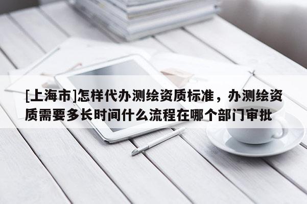[上海市]怎样代办测绘资质标准，办测绘资质需要多长时间什么流程在哪个部门审批