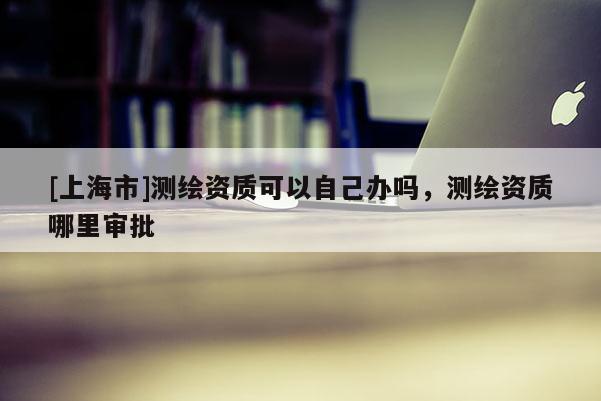[上海市]测绘资质可以自己办吗，测绘资质哪里审批