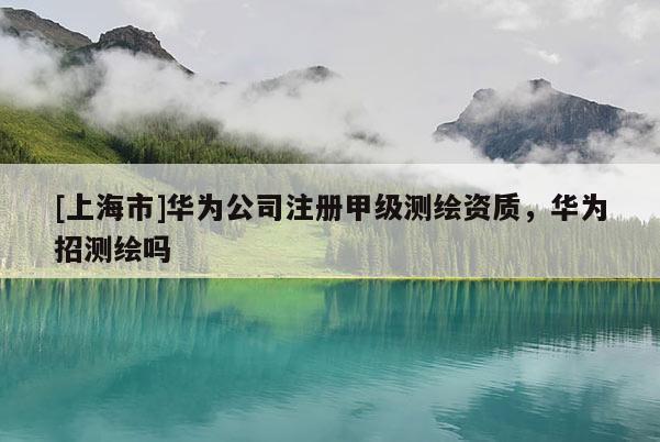 [上海市]华为公司注册甲级测绘资质，华为招测绘吗