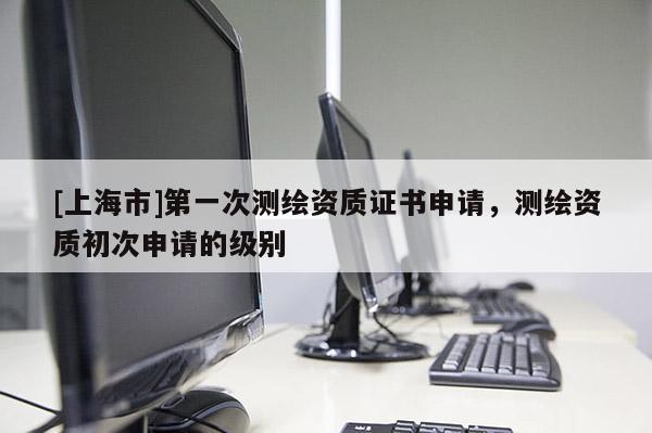 [上海市]第一次测绘资质证书申请，测绘资质初次申请的级别