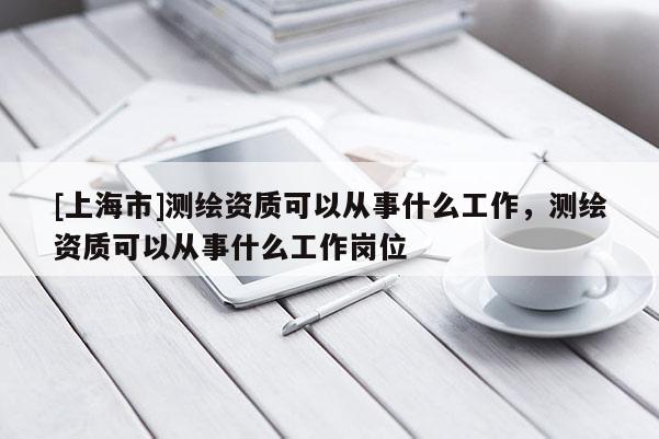[上海市]测绘资质可以从事什么工作，测绘资质可以从事什么工作岗位