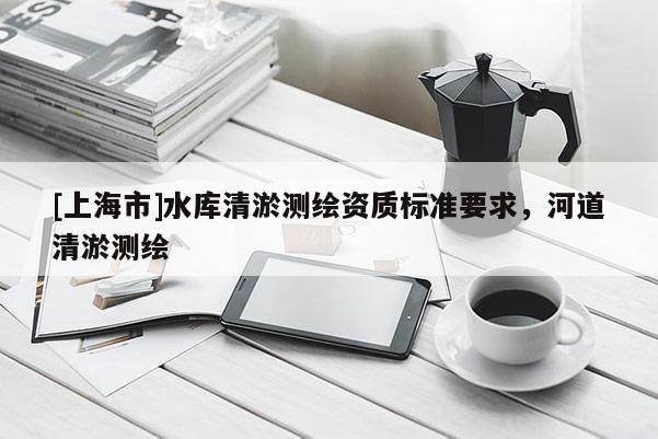 [上海市]水库清淤测绘资质标准要求，河道清淤测绘