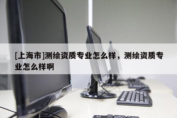 [上海市]测绘资质专业怎么样，测绘资质专业怎么样啊