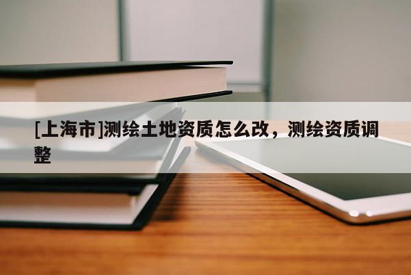 [上海市]测绘土地资质怎么改，测绘资质调整
