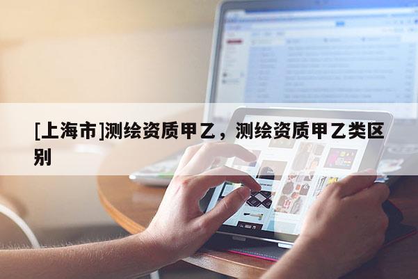 [上海市]测绘资质甲乙，测绘资质甲乙类区别