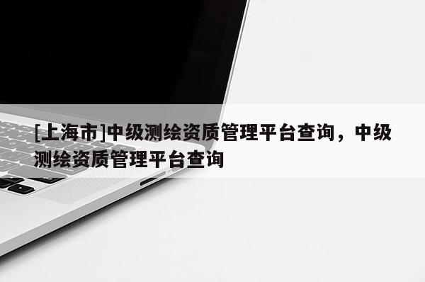 [上海市]中级测绘资质管理平台查询，中级测绘资质管理平台查询
