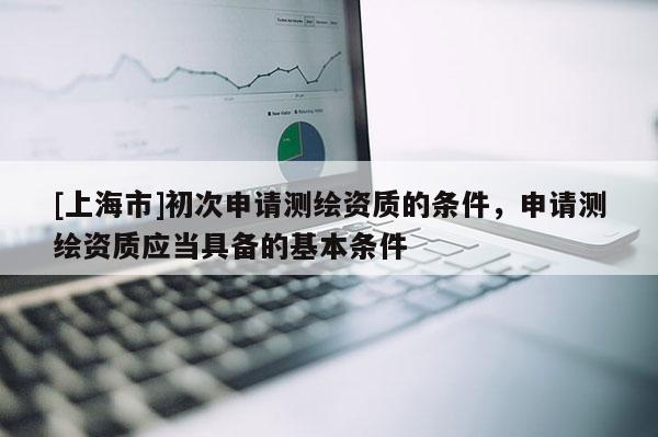 [上海市]初次申请测绘资质的条件，申请测绘资质应当具备的基本条件