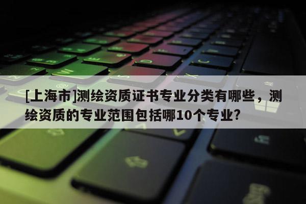 [上海市]测绘资质证书专业分类有哪些，测绘资质的专业范围包括哪10个专业?