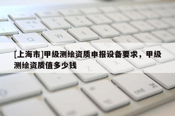 [上海市]甲级测绘资质申报设备要求，甲级测绘资质值多少钱