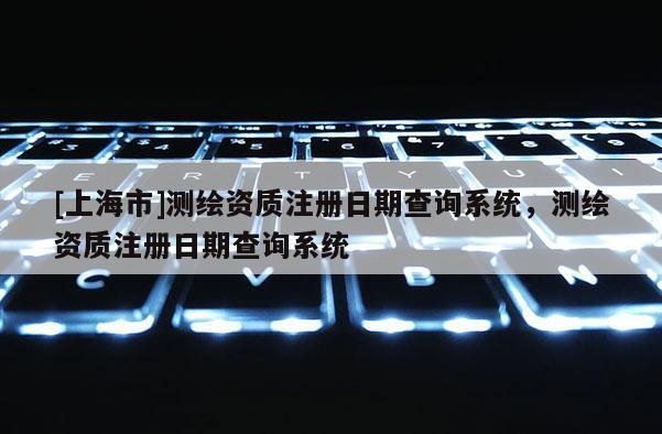 [上海市]测绘资质注册日期查询系统，测绘资质注册日期查询系统