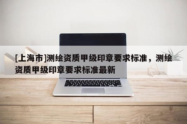 [上海市]测绘资质甲级印章要求标准，测绘资质甲级印章要求标准最新