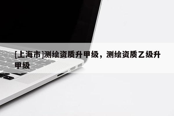 [上海市]测绘资质升甲级，测绘资质乙级升甲级