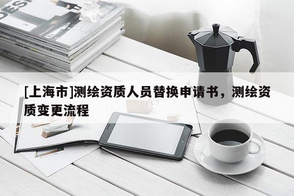 [上海市]测绘资质人员替换申请书，测绘资质变更流程