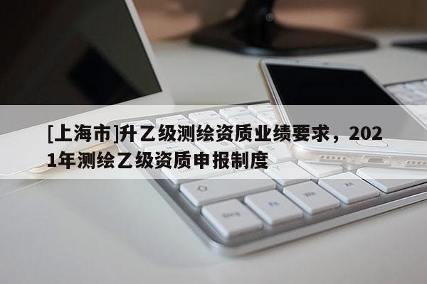 [上海市]升乙级测绘资质业绩要求，2021年测绘乙级资质申报制度