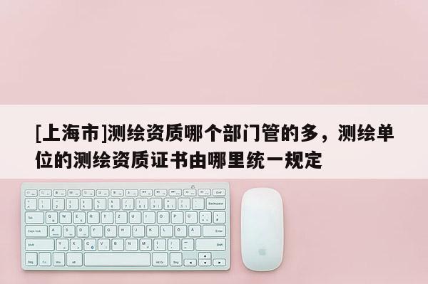 [上海市]测绘资质哪个部门管的多，测绘单位的测绘资质证书由哪里统一规定