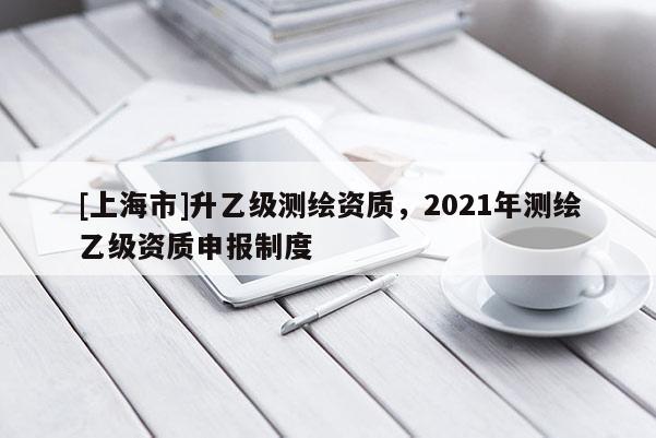 [上海市]升乙级测绘资质，2021年测绘乙级资质申报制度