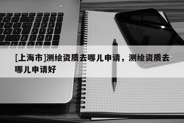[上海市]测绘资质去哪儿申请，测绘资质去哪儿申请好