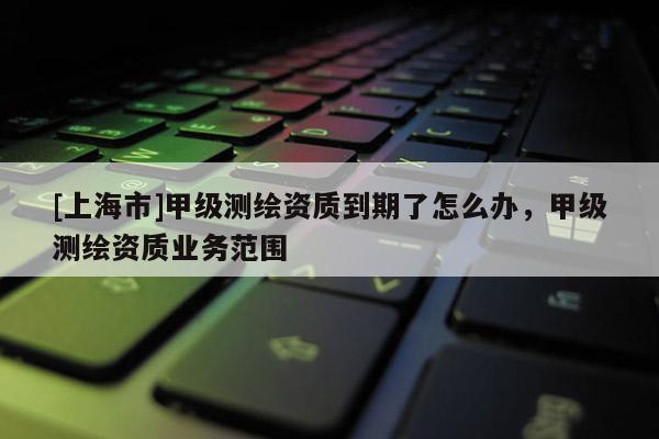 [上海市]甲级测绘资质到期了怎么办，甲级测绘资质业务范围