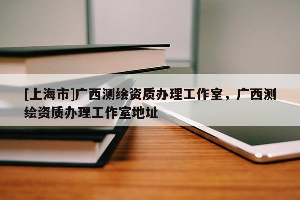 [上海市]广西测绘资质办理工作室，广西测绘资质办理工作室地址