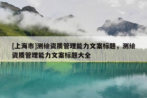 [上海市]测绘资质管理能力文案标题，测绘资质管理能力文案标题大全