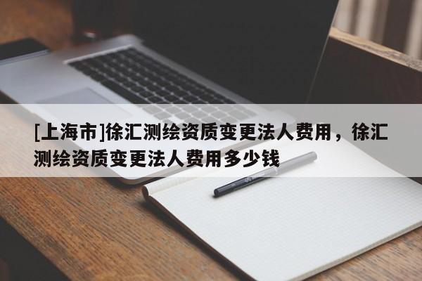 [上海市]徐汇测绘资质变更法人费用，徐汇测绘资质变更法人费用多少钱